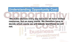 -We make choices every day because we have limited
resources, but so many wants. We therefore have to
decide which wants we will satisfy, and those we will
not.
Understanding Opportunity Cost
 