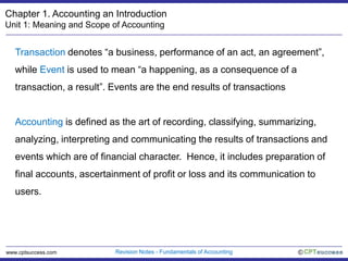 Chapter 1. Accounting an Introduction Unit 1: Meaning and Scope of Accounting Transaction denotes “a business, performance of an act, an agreement”, while Event is used to mean “a happening, as a consequence of a transaction, a result”. Events are the end results of transactions Accounting is defined as the art of recording, classifying, summarizing, analyzing, interpreting and communicating the results of transactions and events which are of financial character.  Hence, it includes preparation of final accounts, ascertainment of profit or loss and its communication to users.  Revision Notes - Fundamentals of Accounting © www.cptsuccess.com 
