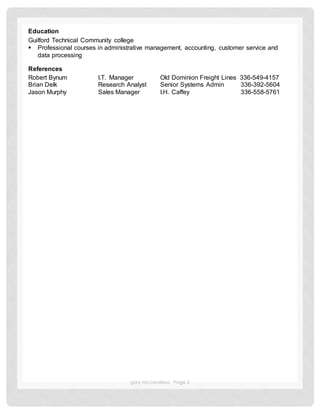 gary mccandless Page 2
Education
Guilford Technical Community college
 Professional courses in administrative management, accounting, customer service and
data processing
References
Robert Bynum I.T. Manager Old Dominion Freight Lines 336-549-4157
Brian Delk Research Analyst Senior Systems Admin 336-392-5604
Jason Murphy Sales Manager I.H. Caffey 336-558-5761
 
