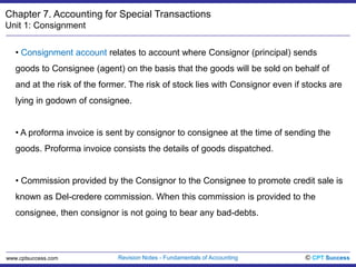 Chapter 7. Accounting for Special TransactionsUnit 1: ConsignmentConsignment account relates to account where Consignor (principal) sends goods to Consignee (agent) on the basis that the goods will be sold on behalf of and at the risk of the former. The risk of stock lies with Consignor even if stocks are lying in godown of consignee. 