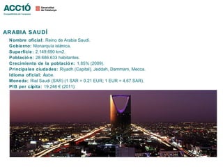 ARABIA SAUDÍ
 Nombre oficial: Reino de Arabia Saudí.
 Gobierno: Monarquía islámica.
 Superficie: 2.149.690 km2.
 Població n: 28.686.633 habitantes.
 Crecimiento de la població n: 1,85% (2009).
 Principales ciudades: Riyadh (Capital), Jeddah, Dammam, Mecca.
 Idioma oficial: Árabe.
 Moneda: Rial Saudi (SAR) (1 SAR = 0.21 EUR; 1 EUR = 4,67 SAR).
 PIB per cápita: 19.246 € (2011).
 