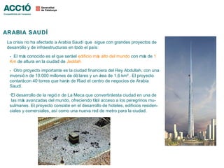 ARABIA SAUDÍ
 La crisis no ha afectado a Arabia Saudí que sigue con grandes proyectos de
 desarrollo y de infraestructuras en todo el país:

  - El má conocido es el que seráel edificio má alto del mundo con má de 1
         s                                     s                     s
  Km de altura en la ciudad de Jeddah.

  - Otro proyecto importante es la ciudad financiera del Rey Abdullah, con una
  inversió n de 10.000 millones de dó lares y un á de 1,6 km² . El proyecto
                                                  rea
  contarácon 40 torres que hará de Riad el centro de negocios de Arabia
                                n
  Saudí.
  -El desarrollo de la regió n de La Meca que convertiráesta ciudad en una de
   las má avanzadas del mundo, ofreciendo fá acceso a los peregrinos mu-
         s                                     cil
  sulmanes. El proyecto consiste en el desarrollo de hoteles, edificios residen-
  ciales y comerciales, así como una nueva red de metro para la ciudad.
 