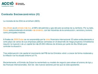 Contexto Socioeconó mico (II)

 La moneda de los EAU es el dirham (AED).


 Abu Dhabi es el emirato má rico, el 96% del petró leo y gas del país se extrae de su territorio. Por su lado,
                           s
 Dubai estáconsiderado el emirato má diná
                                     s    mico, con las industrias de la construcció n, servicios y turismo
 como principales motores.


 A finales de 2009 Dubai se vio sorprendido por la crisis financiera internacional. El sobre endeudamiento a
 corto plazo de varios de sus empresas pú   blicas centradas en el desarrollo de mega proyectos inmobiliarios
 requirió la inyecció n de un capital de má 25.000 millones de dó lares por parte de Abu Dhabi para
                                           s
 controlar la situació n.


 Tras estáinyecció n de capital el crecimiento del PIB de los Emiratos volvió a crecer de forma moderada y
 la inflació n se ha situado entorno al 1%.


 Recientemente, el Emirato de Dubai ha reorientado su modelo de negocio para atraer el turismo de lujo y
 las finanzas internacionales. Son los dos nuevos sectores por los que se esta apostando.
 