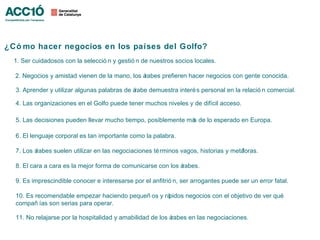 ¿Có mo hacer negocios en los países del Golfo?
  1. Ser cuidadosos con la selecció n y gestió n de nuestros socios locales.

  2. Negocios y amistad vienen de la mano, los árabes prefieren hacer negocios con gente conocida.

  3. Aprender y utilizar algunas palabras de árabe demuestra interé s personal en la relació n comercial.

  4. Las organizaciones en el Golfo puede tener muchos niveles y de difícil acceso.

  5. Las decisiones pueden llevar mucho tiempo, posiblemente má de lo esperado en Europa.
                                                               s

  6. El lenguaje corporal es tan importante como la palabra.

  7. Los árabes suelen utilizar en las negociaciones té rminos vagos, historias y metáforas.

  8. El cara a cara es la mejor forma de comunicarse con los árabes.

  9. Es imprescindible conocer e interesarse por el anfitrió n, ser arrogantes puede ser un error fatal.

  10. Es recomendable empezar haciendo pequeñ os y rápidos negocios con el objetivo de ver qué
  compañ ías son serias para operar.

  11. No relajarse por la hospitalidad y amabilidad de los árabes en las negociaciones.
 