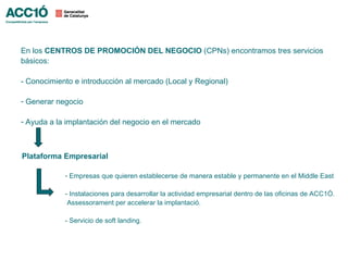 En los CENTROS DE PROMOCIÓN DEL NEGOCIO (CPNs) encontramos tres servicios
básicos:

- Conocimiento e introducción al mercado (Local y Regional)

- Generar negocio

- Ayuda a la implantación del negocio en el mercado



Plataforma Empresarial

            - Empresas que quieren establecerse de manera estable y permanente en el Middle East

            - Instalaciones para desarrollar la actividad empresarial dentro de las oficinas de ACC1Ó.
             Assessorament per accelerar la implantació.

            - Servicio de soft landing.
 