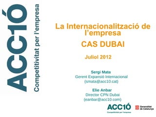 La Internacionalització de
        l’empresa
       CAS DUBAI
          Juliol 2012

             Sergi Mata
     Gerent Expansió Internacional
         (smata@acc10.cat)

              Elie Anbar
          Director CPN Dubai
         (eanbar@acc10.com)
 