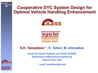 Cooperative DYC System Design for
                 Optimal Vehicle Handling Enhancement




                                   Virginia Tech
                                   C N E F RV H LE
                                    E T R O E IC
                                   S S E S& S F T
                                    Y TM     A EY

                   S.H. Tamaddoni *, S. Taheri, M. Ahmadian
                       Center for Vehicle Systems and Safety (CVeSS)
                          Department of Mechanical Engineering
                                     Virginia Tech, USA

                                * email: tamaddoni@vt.edu
Virginia Tech
 ACC 2010 - s1
 