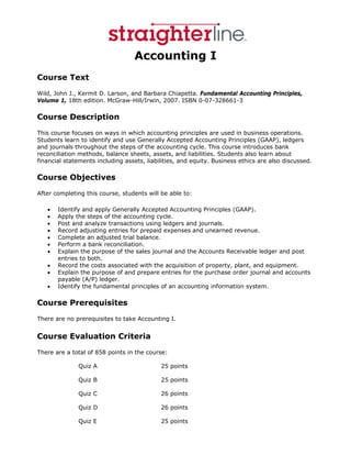 Accounting I
Course Text
Wild, John J., Kermit D. Larson, and Barbara Chiapetta. Fundamental Accounting Principles,
Volume 1, 18th edition. McGraw-Hill/Irwin, 2007. ISBN 0-07-328661-3

Course Description
This course focuses on ways in which accounting principles are used in business operations.
Students learn to identify and use Generally Accepted Accounting Principles (GAAP), ledgers
and journals throughout the steps of the accounting cycle. This course introduces bank
reconciliation methods, balance sheets, assets, and liabilities. Students also learn about
financial statements including assets, liabilities, and equity. Business ethics are also discussed.

Course Objectives
After completing this course, students will be able to:

   •   Identify and apply Generally Accepted Accounting Principles (GAAP).
   •   Apply the steps of the accounting cycle.
   •   Post and analyze transactions using ledgers and journals.
   •   Record adjusting entries for prepaid expenses and unearned revenue.
   •   Complete an adjusted trial balance.
   •   Perform a bank reconciliation.
   •   Explain the purpose of the sales journal and the Accounts Receivable ledger and post
       entries to both.
   •   Record the costs associated with the acquisition of property, plant, and equipment.
   •   Explain the purpose of and prepare entries for the purchase order journal and accounts
       payable (A/P) ledger.
   •   Identify the fundamental principles of an accounting information system.

Course Prerequisites
There are no prerequisites to take Accounting I.


Course Evaluation Criteria
There are a total of 858 points in the course:

              Quiz A                        25 points

              Quiz B                        25 points

              Quiz C                        26 points

              Quiz D                        26 points

              Quiz E                        25 points
 