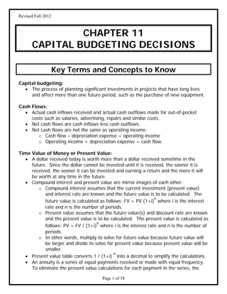 Revised Fall 2012
Page 1 of 18
CHAPTER 11
CAPITAL BUDGETING DECISIONS
Key Terms and Concepts to Know
Capital budgeting:
 The process of planning significant investments in projects that have long lives
and affect more than one future period, such as the purchase of new equipment.
Cash Flows:
 Actual cash inflows received and actual cash outflows made for out-of-pocket
costs such as salaries, advertising, repairs and similar costs.
 Net cash flows are cash inflows less cash outflows.
 Net cash flows are not the same as operating income:
o Cash flow – depreciation expense = operating income
o Operating income + depreciation expense = cash flow.
Time Value of Money or Present Value:
 A dollar received today is worth more than a dollar received sometime in the
future. Since the dollar cannot be invested until it is received, the sooner it is
received, the sooner it can be invested and earning a return and the more it will
be worth at any time in the future.
 Compound interest and present value are mirror images of each other:
o Compound interest assumes that the current investment (present value)
and interest rate are known and the future value is to be calculated. The
future value is calculated as follows: FV = PV (1+i)
n
where i is the interest
rate and n is the number of periods.
o Present value assumes that the future value(s) and discount rate are known
and the present value is to be calculated. The present value is calculated as
follows: PV = FV / (1+i)
n
where i is the interest rate and n is the number of
periods.
o In other words, multiply to solve for future value because future value will
be larger and divide to solve for present value because present value will be
smaller.
 Present value table converts 1 / (1+i)
n
into a decimal to simplify the calculations.
 An annuity is a series of equal payments received or made with equal frequency.
To eliminate the present value calculations for each payment in the series, the
 