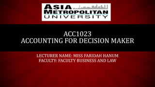 LECTURER NAME: MISS FARIDAH HANUM
FACULTY: FACULTY BUSINESS AND LAW
ACC1023
ACCOUNTING FOR DECISION MAKER
 