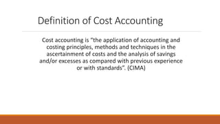 Definition of Cost Accounting
Cost accounting is “the application of accounting and
costing principles, methods and techniques in the
ascertainment of costs and the analysis of savings
and/or excesses as compared with previous experience
or with standards”. (CIMA)
 