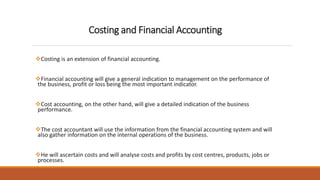Costing and Financial Accounting
Costing is an extension of financial accounting.
Financial accounting will give a general indication to management on the performance of
the business, profit or loss being the most important indicator.
Cost accounting, on the other hand, will give a detailed indication of the business
performance.
The cost accountant will use the information from the financial accounting system and will
also gather information on the internal operations of the business.
He will ascertain costs and will analyse costs and profits by cost centres, products, jobs or
processes.
 