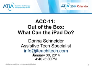 ACC-11:
Out of the Box:
What Can the iPad Do?
Donna Schneider
Assistive Tech Specialist
info@iteachitech.com
January 30, 2014
4:40 -5:30PM

Handouts are available at: www.atia.org/orlandohandouts

1

 
