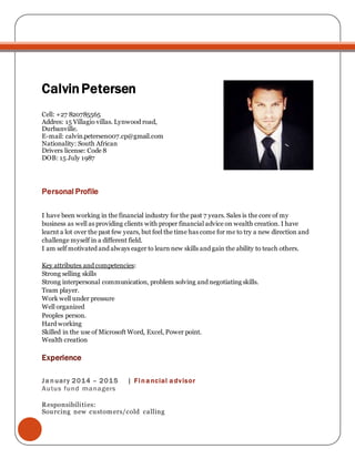 CalvinPetersen
Cell: +27 820785565
Addres: 15 Villagio villas. Lynwood road,
Durbanville.
E-mail: calvin.petersen007.cp@gmail.com
Nationality: South African
Drivers license: Code 8
DOB: 15 July 1987
Personal Profile
I have been working in the financial industry for the past 7 years. Sales is the core of my
business as well as providing clients with proper financial advice on wealth creation. I have
learnt a lot over the past few years, but feel the time has come for me to try a new direction and
challenge myself in a different field.
I am self motivated and always eager to learn new skills and gain the ability to teach others.
Key attributes and competencies:
Strong selling skills
Strong interpersonal communication, problem solving and negotiating skills.
Team player.
Work well under pressure
Well organized
Peoples person.
Hard working
Skilled in the use of Microsoft Word, Excel, Power point.
Wealth creation
Experience
January 2014 – 2015 | Financial advisor
Autus fund managers
Responsibilities:
Sourcing new customers/cold calling
 