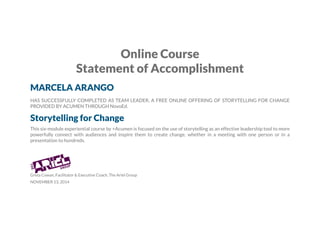 Online Course
Statement of Accomplishment
MARCELA ARANGO
HAS SUCCESSFULLY COMPLETED AS TEAM LEADER, A FREE ONLINE OFFERING OF STORYTELLING FOR CHANGE
PROVIDED BY ACUMEN THROUGH NovoEd.
Storytelling for Change
This six-module experiential course by +Acumen is focused on the use of storytelling as an effective leadership tool to more
powerfully connect with audiences and inspire them to create change, whether in a meeting with one person or in a
presentation to hundreds.
Greta Cowan, Facilitator & Executive Coach, The Ariel Group
NOVEMBER 13, 2014
 