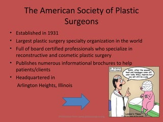The American Society of Plastic Surgeons Established in 1931 Largest plastic surgery specialty organization in the world Full of board certified professionals who specialize in reconstructive and cosmetic plastic surgery Publishes numerous informational brochures to help patients/clients Headquartered in  Arlington Heights, Illinois Information from www.plasticsurgery.org 