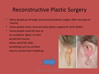 Reconstructive Plastic Surgery Many people go through reconstructive plastic surgery after any type of trauma Some people chose reconstructive plastic surgery for birth defect. Some people need this due to  car accidents, fights, or even  accidental trauma,  others need this after  something such as a broken  nose to correct their breathing Information from www.plasticsurgery.org 