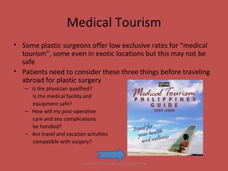 Medical Tourism Some plastic surgeons offer low exclusive rates for “medical tourism”, some even in exotic locations but this may not be safe Patients need to consider these three things before traveling abroad for plastic surgery Is the physician qualified?  Is the medical facility and  equipment safe? How will my post-operative  care and any complications  be handled? Are travel and vacation activities  compatible with surgery? Information from www.plasticsurgery.org 