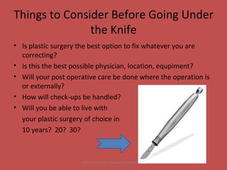 Things to Consider Before Going Under the Knife Is plastic surgery the best option to fix whatever you are correcting? Is this the best possible physician, location, equpiment? Will your post operative care be done where the operation is or externally? How will check-ups be handled? Will you be able to live with  your plastic surgery of choice in  10 years?  20?  30?  Information from www.plasticsurgery.org 