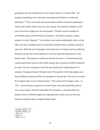 genealogies were not recorded at all, as for instance between 1130 and 1300,39
the
keeping of genealogies was ‘entrusted to the professional families of scribes and
chroniclers.’40
This is one reason why poorer people could not record their genealogies.
Tension and conflict within a clan was very common. The grounds for disputes would
come in the form of rights over the clan property.41
Nicholls uses the example of a
seventeenth century lawsuit between two brothers, ‘who held in common a minute
property in county Tipperary’42
, that resulted in one brother murdering the other over the
right to the land, something which very possibly could have been a common outcome in
such cases. When the scale of property went up the scale of violence must have followed.
Historians see the rate of clan expansion as ‘the most important phenomena in a clan
based society.’ The expansion would come from the top down i.e. the dominant stocks
would expand at the expense of the smaller entities, thus commoners would be displaced
by royals. The rate of expansion of an Irish clan should not be underestimated. For
example, Turlough an fhíona O Donnell, lord of Tirconnell (d. 1423) had eighteen sons
(by ten different women) and fifty-nine grandsons in the male line. This was by no means
the exception rather it was common practice.43
‘The concept of the lineage or clan…in
1310…received formal recognition in an Irish statute which decreed that the chief of
every ‘great lineage’ should be responsible for its members, a principal which was
already in force in Hiberno-English law regarding native Gaelic clans, but was now
formally extended to those of Anglo-Norman origin’.
39
Nicholls (2000) p. 156.
40
Nicholls, (2003) p. 10
41
Ibid, p. 11
42
Ibid, p.11
43
Ibid, p. 11-12
10
 