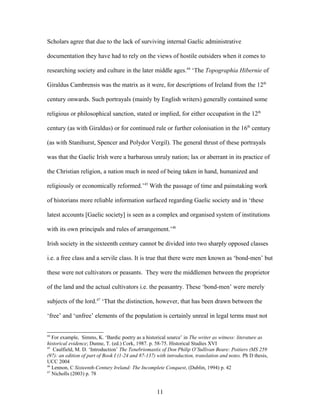 Scholars agree that due to the lack of surviving internal Gaelic administrative
documentation they have had to rely on the views of hostile outsiders when it comes to
researching society and culture in the later middle ages.44
‘The Topographia Hibernie of
Giraldus Cambrensis was the matrix as it were, for descriptions of Ireland from the 12th
century onwards. Such portrayals (mainly by English writers) generally contained some
religious or philosophical sanction, stated or implied, for either occupation in the 12th
century (as with Giraldus) or for continued rule or further colonisation in the 16th
century
(as with Stanihurst, Spencer and Polydor Vergil). The general thrust of these portrayals
was that the Gaelic Irish were a barbarous unruly nation; lax or aberrant in its practice of
the Christian religion, a nation much in need of being taken in hand, humanized and
religiously or economically reformed.’45
With the passage of time and painstaking work
of historians more reliable information surfaced regarding Gaelic society and in ‘these
latest accounts [Gaelic society] is seen as a complex and organised system of institutions
with its own principals and rules of arrangement.’46
Irish society in the sixteenth century cannot be divided into two sharply opposed classes
i.e. a free class and a servile class. It is true that there were men known as ‘bond-men’ but
these were not cultivators or peasants. They were the middlemen between the proprietor
of the land and the actual cultivators i.e. the peasantry. These ‘bond-men’ were merely
subjects of the lord.47
‘That the distinction, however, that has been drawn between the
‘free’ and ‘unfree’ elements of the population is certainly unreal in legal terms must not
44
For example, Simms, K. ‘Bardic poetry as a historical source’ in The writer as witness: literature as
historical evidence; Dunne, T. (ed.) Cork, 1987. p. 58-75. Historical Studies XVI
45
Caulfield, M. D. ‘Introduction’ The Tenebriomastix of Don Philip O’Sullivan Beare: Poitiers (MS 259
(97): an edition of part of Book I (1-24 and 87-137) with introduction, translation and notes. Ph D thesis,
UCC 2004
46
Lennon, C Sixteenth-Century Ireland: The Incomplete Conquest, (Dublin, 1994) p. 42
47
Nicholls (2003) p. 78
11
 