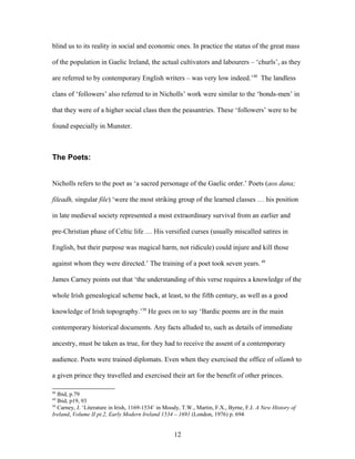blind us to its reality in social and economic ones. In practice the status of the great mass
of the population in Gaelic Ireland, the actual cultivators and labourers – ‘churls’, as they
are referred to by contemporary English writers – was very low indeed.’48
The landless
clans of ‘followers’ also referred to in Nicholls’ work were similar to the ‘bonds-men’ in
that they were of a higher social class then the peasantries. These ‘followers’ were to be
found especially in Munster.
The Poets:
Nicholls refers to the poet as ‘a sacred personage of the Gaelic order.’ Poets (aos dana;
fileadh, singular file) ‘were the most striking group of the learned classes … his position
in late medieval society represented a most extraordinary survival from an earlier and
pre-Christian phase of Celtic life … His versified curses (usually miscalled satires in
English, but their purpose was magical harm, not ridicule) could injure and kill those
against whom they were directed.’ The training of a poet took seven years. 49
James Carney points out that ‘the understanding of this verse requires a knowledge of the
whole Irish genealogical scheme back, at least, to the fifth century, as well as a good
knowledge of Irish topography.’50
He goes on to say ‘Bardic poems are in the main
contemporary historical documents. Any facts alluded to, such as details of immediate
ancestry, must be taken as true, for they had to receive the assent of a contemporary
audience. Poets were trained diplomats. Even when they exercised the office of ollamh to
a given prince they travelled and exercised their art for the benefit of other princes.
48
Ibid, p.79
49
Ibid, p19, 93
50
Carney, J. ‘Literature in Irish, 1169-1534’ in Moody, T.W., Martin, F.X., Byrne, F.J. A New History of
Ireland, Volume II pt.2, Early Modern Ireland 1534 – 1691 (London, 1976) p. 694
12
 
