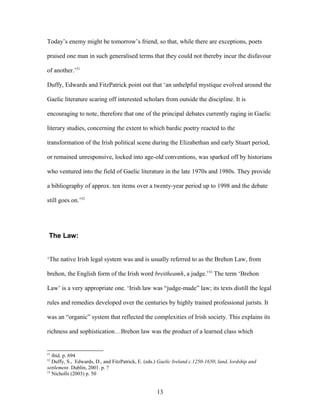 Today’s enemy might be tomorrow’s friend, so that, while there are exceptions, poets
praised one man in such generalised terms that they could not thereby incur the disfavour
of another.’51
Duffy, Edwards and FitzPatrick point out that ‘an unhelpful mystique evolved around the
Gaelic literature scaring off interested scholars from outside the discipline. It is
encouraging to note, therefore that one of the principal debates currently raging in Gaelic
literary studies, concerning the extent to which bardic poetry reacted to the
transformation of the Irish political scene during the Elizabethan and early Stuart period,
or remained unresponsive, locked into age-old conventions, was sparked off by historians
who ventured into the field of Gaelic literature in the late 1970s and 1980s. They provide
a bibliography of approx. ten items over a twenty-year period up to 1998 and the debate
still goes on.’52
The Law:
‘The native Irish legal system was and is usually referred to as the Brehon Law, from
brehon, the English form of the Irish word breitheamh, a judge.’53
The term ‘Brehon
Law’ is a very appropriate one. ‘Irish law was “judge-made” law; its texts distill the legal
rules and remedies developed over the centuries by highly trained professional jurists. It
was an “organic” system that reflected the complexities of Irish society. This explains its
richness and sophistication…Brehon law was the product of a learned class which
51
ibid. p. 694
52
Duffy, S., Edwards, D., and FitzPatrick, E. (eds.) Gaelic Ireland c.1250-1650; land, lordship and
settlement. Dublin, 2001. p. ?
53
Nicholls (2003) p. 50
13
 