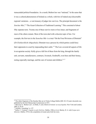transcended political boundaries. As a result, Brehon law was “national,” in the sense that
it was a cultural phenomenon of Ireland as a whole, with few (if indeed any) discernable
regional variations…a vast treasury of judges law survives. The principal document is the
Senchas Már,54
“The Great Collection of Traditional Learning.” This consisted of about
fifty separate texts. Twenty-one of these survive more or less intact, and fragments of
most of the others remain. Most of the texts deal with a discrete topic of law. For
example, the first text in the Seanchas Már is a tract “On the Four Divisions of Distraint”
(Di Chetharshlicht Athgeabala). Distraint was a process by which parties could force
their opponents to court by impounding their cattle.’55
The Law covered all aspects of life
in an agrarian society: Kelly gives a full list of these from the king, through the family
unit, servants, manufacturers, contracts, livestock, foodstuffs, even bees and their honey,
noting especially marriage, and the care of women and children.56, 57
54
The oldest fragments of the Senchas Mar are in Trinity College Dublin (MS. H.2.15) and a facsimile was
published by the Irish Manuscripts Commission in 1931.
55
McLeod, N. ‘Brehon Law’, in Duffy, S. (ed.) Medieval Ireland: an encyclopedia. New York and London,
2005. p. 42-43
56
Nicholls ‘Genealogy’ p. 157
57
Kelly, F. ‘Contents’ A guide to early Irish law. Dublin, 1988 p vii-xii. Binchy, D. A. (ed) Corpus iuris
hibernici. Dublin, 1976 is the compilation of extant early Irish law texts.
14
 