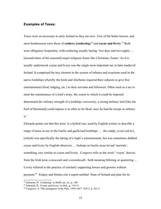 Examples of Taxes:
Taxes were as necessary in early Ireland as they are now. Two of the better known, and
most burdensome were those of coshery (coshering)58
and coyne and livery.59
Both
were obligatory hospitality, with coshering usually lasting ‘two days and two nights …
[around times of the seasonal] major religious feasts like Christmas, Easter ‘As it is
usually understood, coyne and livery was the single most important tax in later medieval
Ireland. It comprised the key element in the system of tributes and exactions used in the
native lordships whereby the lords and chieftains required their subjects to give free
entertainment (food, lodging, etc.) to their servants and followers. Often used as a tax to
meet the maintenance of a lord’s army, the extent to which it could be imposed
determined the military strength of a lordship; conversely, a strong military lord [like the
Earl of Desmond] could impose it as often as he liked, once he had the troops to enforce
it.’
Edwards points out that this term ‘is a hybrid one; used by English writers to describe a
range of taxes in use in the Gaelic and gaelicised lordships … the cuddy, (coid oidche),
[which] was specifically the taking of a night’s entertainment, but was sometimes dubbed
coyne and livery by English observers … bishops in Gaelic areas levied ‘noctials’,
something very similar to coyne and livery. Cosgrove tells us the word ‘‘coyne’ derives
from the Irish term coinneamh and coinnmheadh , both meaning billeting or quartering ...
Livery referred to the practice of similarly supporting horses and grooms without
payment.60
Empey and Simms cite a report entitled ‘State of Ireland and plan for its
58
Edwards, D. ‘Coshering’ in Duffy op. cit., p. 108
59
Edwards, D. ‘Coyne and livery’ in ibid., p. 110-11.
60
Cosgrove, A ‘The emergence of the Pale, 1399-1447’ NHI 2, p. 541-2
15
 