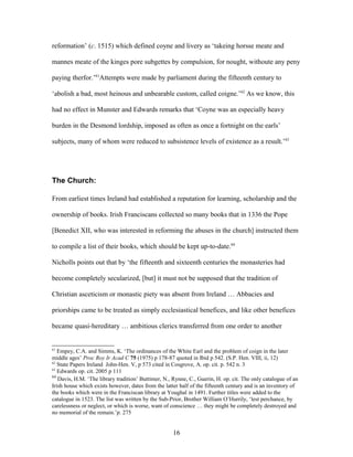 reformation’ (c. 1515) which defined coyne and livery as ‘takeing horsse meate and
mannes meate of the kinges pore subgettes by compulsion, for nought, withoute any peny
paying therfor.’61
Attempts were made by parliament during the fifteenth century to
‘abolish a bad, most heinous and unbearable custom, called coigne.’62
As we know, this
had no effect in Munster and Edwards remarks that ‘Coyne was an especially heavy
burden in the Desmond lordship, imposed as often as once a fortnight on the earls’
subjects, many of whom were reduced to subsistence levels of existence as a result.’63
The Church:
From earliest times Ireland had established a reputation for learning, scholarship and the
ownership of books. Irish Franciscans collected so many books that in 1336 the Pope
[Benedict XII, who was interested in reforming the abuses in the church] instructed them
to compile a list of their books, which should be kept up-to-date.64
Nicholls points out that by ‘the fifteenth and sixteenth centuries the monasteries had
become completely secularized, [but] it must not be supposed that the tradition of
Christian asceticism or monastic piety was absent from Ireland … Abbacies and
priorships came to be treated as simply ecclesiastical benefices, and like other benefices
became quasi-hereditary … ambitious clerics transferred from one order to another
61
Empey, C.A. and Simms, K. ‘The ordinances of the White Earl and the problem of coign in the later
middle ages’ Proc Roy Ir Acad C 75 (1975) p 178-87 quoted in Ibid p 542. (S.P. Hen. VIII, ii, 12)
62
State Papers Ireland John-Hen. V, p 573 cited in Cosgrove, A. op. cit. p. 542 n. 3
63
Edwards op. cit. 2005 p 111
64
Davis, H.M. ‘The library tradition’ Buttimer, N., Rynne, C., Guerin, H. op. cit. The only catalogue of an
Irish house which exists however, dates from the latter half of the fifteenth century and is an inventory of
the books which were in the Franciscan library at Youghal in 1491. Further titles were added to the
catalogue in 1523. The list was written by the Sub-Prior, Brother William O’Hurrily, ‘lest perchance, by
carelessness or neglect, or which is worse, want of conscience … they might be completely destroyed and
no memorial of the remain.’p. 275
16
 