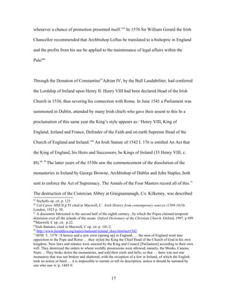 whenever a chance of promotion presented itself.’65
In 1576 Sir William Gerard the Irish
Chancellor recommended that Archbishop Loftus be translated to a bishopric in England
and the profits from his see be applied to the maintenance of legal affairs within the
Pale!66
Through the Donation of Constantine67
Adrian IV, by the Bull Laudabiliter, had conferred
the Lordship of Ireland upon Henry II. Henry VIII had been declared Head of the Irish
Church in 1536, thus severing his connection with Rome. In June 1541 a Parliament was
summoned in Dublin, attended by many Irish chiefs who gave their assent to this In a
proclamation of this same year the King’s style appears as: ‘Henry VIII, King of
England, Ireland and France, Defender of the Faith and on earth Supreme Head of the
Church of England and Ireland.’68
An Irish Statute of 1542 I. 176 is entitled An Act that
the King of England, his Heirs and Successors, be Kings of Ireland (33 Henry VIII, c.
I0).69, 70
The latter years of the 1530s saw the commencement of the dissolution of the
monasteries in Ireland by George Browne, Archbishop of Dublin and John Staples, both
sent to enforce the Act of Supremacy. The Annals of the Four Masters record all of this.71
The destruction of the Cistercian Abbey at Graignamanagh, Co. Kilkenny, was described
65
Nicholls op. cit. p. 125
66
Cal Carew MSS II p 55 cited in Maxwell, C . Irish History from contemporary sources (1509-1610).
London, 1923 p. 30.
67
A document fabricated in the second half of the eighth century , by which the Popes claimed temporal
dominion over all the islands of the ocean. Oxford Dictionary of the Christian Church. Oxford, 1997. p 499
68
Maxwell, C op. cit. p.22.
69
Irish Statutes, cited in Maxwell, C op. cit. p. 101-2
70
http://www.heraldica.org/topics/national/ireland_docs.htm#act1542
71
AFM 5, 1576 ‘A heresy and a new error [sprang up] in England, … the men of England went into
opposition to the Pope and Rome … they styled the King the Chief Head of the Church of God in his own
kingdom. New laws and statutes were enacted by the King and Council [Parliament] according to their own
will. They destroyed the orders to whom worldly possessions were allowed, namely, the Monks, Canons,
Nuns …They broke down the monasteries, and sold their roofs and bells, so that … there was not one
monastery that was not broken and shattered, with the exception of a few in Ireland, of which the English
took no notice or heed … it is impossible to narrate or tell its description, unless it should be narrated by
one who saw it.’p. 1445-9.
17
 