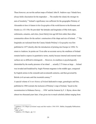 These however, are not the earliest maps of Ireland. John H. Andrews says ‘Islands have
always held a fascination for the mapmaker … The smaller the island, the stronger its
aura of insularity.74
Ireland’s significance was sufficient for the geographer Ptolemy of
Alexandria to have it feature in his Geographia of the world known to the Romans and
Greeks (ca. CE 150). He provided ‘the latitudes and longitudes of fifty Irish capes,
settlements, estuaries, and cities, [most likely] iron age hill forts rather than urban
communities allows for the earliest construction of the shape and size of Ireland…’75
The
longitudes are reckoned from the Canary Islands Ptolemy’s Geographia was first
published in 1477 (shortly after the introduction of printing into Europe in 1450). To
return to Andrews, he points out ‘Even after an accurate survey the smallness of Ireland
remains hard to express in quantitative terms, mainly because internal and external water
surfaces are so difficult to distinguish … However, its smallness is psychologically
diminished by the nearby presence of an island … actually 2.75 times as large … Ireland
was invaded and feudalised by Anglo-Norman magnates in the middle ages, conquered
by English armies in the sixteenth and seventeenth centuries, and then governed by
British civil servants until the twentieth century.76
A special volume of A new history of Ireland dedicated to maps, genealogies and lists,
published in 1984 warrants the inclusion of Ptolemy’s map of Ireland, ‘based on the
reconstruction in Ordnance Survey … 1956’ and the footnote by F. J. Byrne, shows that
almost two thousand years later, it has given rise to much scholarly debate ranging from
74
Andrews, J. H. Shapes of Ireland: maps and their makers 1564-1839. Dublin, Geography Publications.
1997. p. 1.
75
Ibid., p 26-7.
76
Andrews, J. H. Shapes.. pp. 1-2.
19
 