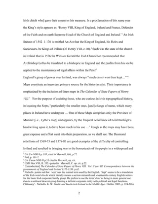 Irish chiefs who] gave their assent to this measure. In a proclamation of this same year
the King’s style appears as: ‘Henry VIII, King of England, Ireland and France, Defender
of the Faith and on earth Supreme Head of the Church of England and Ireland.’3
An Irish
Statute of 1542 I. 176 is entitled An Act that the King of England, his Heirs and
Successors, be Kings of Ireland (33 Henry VIII, c. I0).4
Such was the state of the church
in Ireland that in 1576 Sir William Gerard the Irish Chancellor recommended that
Archbishop Loftus be translated to a bishopric in England and the profits from his see be
applied to the maintenance of legal affairs within the Pale!5
England’s grasp of power over Ireland, was always “much easier won than kept…”’6
Maps constitute an important primary source for the historian also. Their importance is
emphasized by the inclusion of three maps in The Calendar of State Papers of Henry
VIII.7
‘For the purpose of assisting those, who are curious in Irish topographical history,
in locating the Septs,8
particularly the smaller ones, [and] change of name, which many
places in Ireland have undergone … One of these Maps comprises only the Province of
Munster [i.e., Lythe’s map] and appears, by the frequent occurrence of Lord Burleigh’s
handwriting upon it, to have been much in his use …’ Rough as the maps may have been,
great expense and effort went into their preparation, as we shall see. The Desmond
rebellions of 1569-73 and 1579-83 are good examples of the difficulty of controlling
Ireland and resulted in bringing war to the homesteads of the people in a widespread and
3
Cal Car MSS I p. 183, cited in Maxwell, ibid, p.22.
4
Ibid, p. 101-2
5
Cal Carew MSS II p 55 cited in Maxwell, op. cit.
6
CSPI Hen.VIII, II. 535. quoted in Maxwell, C. op. cit. p.22.
7
‘[Introduction] The Calendar of State Papers of Henry VIII. Vol. II part III: Correspondence between the
governments of England and Ireland 1515-1538. p.a2.
8
Nicholls points out that ‘sept’ was the normal term used by the English. ‘Sept’ seems to be a translation
of the Irish word sliocht which literally means a section sixteenth and seventeenth century English writers
for the basic Irish corporate family group. He prefers to use the term ‘clan’ as being in more general use:
clan is a unilineal descent group forming a definite corporate entity with political and legal functions.
(‘Glossary’, Nicholls, K. W. Gaelic and Gaelicized Ireland in the Middle Ages. Dublin, 2003, p. 224-226).
2
 