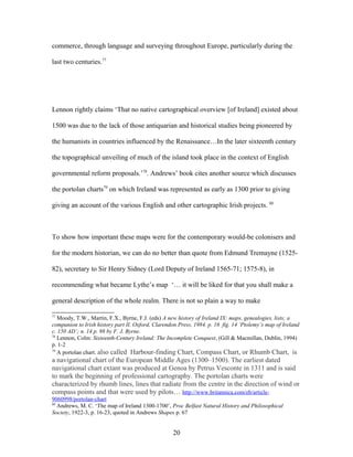 commerce, through language and surveying throughout Europe, particularly during the
last two centuries.77
Lennon rightly claims ‘That no native cartographical overview [of Ireland] existed about
1500 was due to the lack of those antiquarian and historical studies being pioneered by
the humanists in countries influenced by the Renaissance…In the later sixteenth century
the topographical unveiling of much of the island took place in the context of English
governmental reform proposals.’78
. Andrews’ book cites another source which discusses
the portolan charts79
on which Ireland was represented as early as 1300 prior to giving
giving an account of the various English and other cartographic Irish projects. 80
To show how important these maps were for the contemporary would-be colonisers and
for the modern historian, we can do no better than quote from Edmund Tremayne (1525-
82), secretary to Sir Henry Sidney (Lord Deputy of Ireland 1565-71; 1575-8), in
recommending what became Lythe’s map ‘… it will be liked for that you shall make a
general description of the whole realm. There is not so plain a way to make
77
Moody, T.W., Martin, F.X., Byrne, F.J. (eds) A new history of Ireland IX: maps, genealogies, lists; a
companion to Irish history part II. Oxford, Clarendon Press, 1984. p. 16 fig. 14 ‘Ptolemy’s map of Ireland
c. 150 AD’; n. 14 p. 98 by F. J. Byrne.
78
Lennon, Colm: Sixteenth-Century Ireland: The Incomplete Conquest, (Gill & Macmillan, Dublin, 1994)
p. 1-2
79
A portolan chart. also called Harbour-finding Chart, Compass Chart, or Rhumb Chart, is
a navigational chart of the European Middle Ages (1300–1500). The earliest dated
navigational chart extant was produced at Genoa by Petrus Vesconte in 1311 and is said
to mark the beginning of professional cartography. The portolan charts were
characterized by rhumb lines, lines that radiate from the centre in the direction of wind or
compass points and that were used by pilots… http://www.britannica.com/eb/article-
9060998/portolan-chart
80
Andrews, M. C. ‘The map of Ireland 1300-1700’, Proc Belfast Natural History and Philosophical
Society, 1922-3, p. 16-23, quoted in Andrews Shapes p. 67
20
 
