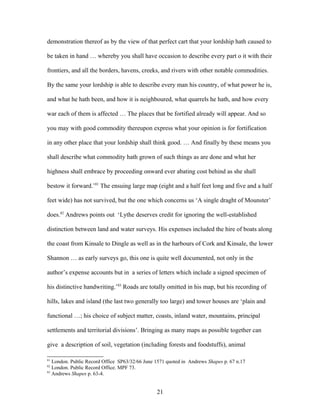 demonstration thereof as by the view of that perfect cart that your lordship hath caused to
be taken in hand … whereby you shall have occasion to describe every part o it with their
frontiers, and all the borders, havens, creeks, and rivers with other notable commodities.
By the same your lordship is able to describe every man his country, of what power he is,
and what he hath been, and how it is neighboured, what quarrels he hath, and how every
war each of them is affected … The places that be fortified already will appear. And so
you may with good commodity thereupon express what your opinion is for fortification
in any other place that your lordship shall think good. … And finally by these means you
shall describe what commodity hath grown of such things as are done and what her
highness shall embrace by proceeding onward ever abating cost behind as she shall
bestow it forward.’81
The ensuing large map (eight and a half feet long and five and a half
feet wide) has not survived, but the one which concerns us ‘A single draght of Mounster’
does.82
Andrews points out ‘Lythe deserves credit for ignoring the well-established
distinction between land and water surveys. His expenses included the hire of boats along
the coast from Kinsale to Dingle as well as in the harbours of Cork and Kinsale, the lower
Shannon … as early surveys go, this one is quite well documented, not only in the
author’s expense accounts but in a series of letters which include a signed specimen of
his distinctive handwriting.’83
Roads are totally omitted in his map, but his recording of
hills, lakes and island (the last two generally too large) and tower houses are ‘plain and
functional …; his choice of subject matter, coasts, inland water, mountains, principal
settlements and territorial divisions’. Bringing as many maps as possible together can
give a description of soil, vegetation (including forests and foodstuffs), animal
81
London. Public Record Office SP63/32/66 June 1571 quoted in Andrews Shapes p. 67 n.17
82
London. Public Record Office. MPF 73.
83
Andrews Shapes p. 63-4.
21
 