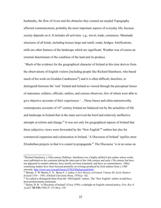 husbandry, the flow of rivers and the obstacles they created are needed Topography
affected communication, probably the most important aspects of everyday life, because
society depends on it. It includes all activities e.g., travel, trade, commerce. Manmade
structures of all kinds, including houses large and small, roads, bridges, fortifications,
mills are other features of the landscape which are significant. Weather was of course an
external determinant of the condition of the land and its produce.
‘Much of the evidence for the geographical character of Ireland at this time derives from
the observations of English visitors [including people like Richard Stanihurst, who based
much of his work on Giraldus Cambrensis84
] and it is often difficult, therefore, to
distinguish between the ‘real’ Ireland and Ireland as viewed through the perceptual lenses
of statesmen, soldiers, officials, settlers, and curious observers, few of whom were able to
give objective accounts of their experiences ‘…These biases and often-untrustworthy
contemporary accounts of 16th
century Ireland are balanced out by the actualities of life
and landscape in Ireland that in the main survived the brief and relatively ineffective
attempts at reform and change.85
It was not only for geographical aspects of Ireland that
these subjective views were forwarded by the ‘New English’86
settlers but also for
commercial expansion and colonisation in Ireland. ‘A Discourse of Ireland’ typifies most
Elizabethan projects in that it is coated in propaganda.87
The Discourse ‘is in no sense an
84
Richard Stanihurst, a 16th-century Dubliner. Stanihurst was a highly-skilled Latin author whose works
were published on the continent during the latter part of the 16th century and early 17th century but have
not appeared in modern editions, have mostly not been translated, and have no commentaries. Other
continuing studies have been focused primarily on writings produced by Irish authors from c.1500
onwards. http://www.ucc.ie/acad/classics/CNLS/Background.html
85
.Moody, T. W Martin, F. X. Byrne F. J. (eds)s A New History of Ireland, Volume III, Early Modern
Ireland 1534 – 1691, (Oxford University Press, 1976) p. 142.
86
So-called to distinguish them from the ‘Old English’ settlers. The ‘New English’ settlers would have
been predominantly protestant.
87
Quinn, D. B. ‘A Discourse of Ireland’ (Circa 1599); a sidelight on English colonial policy, Proc Roy Ir
Acad C XLVII (1942) P. 151-66 p. 159.
22
 