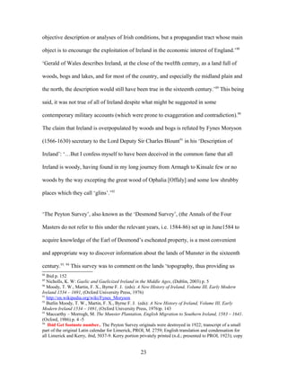 objective description or analyses of Irish conditions, but a propagandist tract whose main
object is to encourage the exploitation of Ireland in the economic interest of England.’88
‘Gerald of Wales describes Ireland, at the close of the twelfth century, as a land full of
woods, bogs and lakes, and for most of the country, and especially the midland plain and
the north, the description would still have been true in the sixteenth century.’89
This being
said, it was not true of all of Ireland despite what might be suggested in some
contemporary military accounts (which were prone to exaggeration and contradiction).90
The claim that Ireland is overpopulated by woods and bogs is refuted by Fynes Moryson
(1566-1630) secretary to the Lord Deputy Sir Charles Blount91
in his ‘Description of
Ireland’: ‘…But I confess myself to have been deceived in the common fame that all
Ireland is woody, having found in my long journey from Armagh to Kinsale few or no
woods by the way excepting the great wood of Ophalia [Offaly] and some low shrubby
places which they call ‘glins’.’92
‘The Peyton Survey’, also known as the ‘Desmond Survey’, (the Annals of the Four
Masters do not refer to this under the relevant years, i.e. 1584-86) set up in June1584 to
acquire knowledge of the Earl of Desmond’s escheated property, is a most convenient
and appropriate way to discover information about the lands of Munster in the sixteenth
century.93, 94
This survey was to comment on the lands ‘topography, thus providing us
88
Ibid p. 152
89
Nicholls, K. W: Gaelic and Gaelicized Ireland in the Middle Ages, (Dublin, 2003) p. 5
90
Moody, T. W., Martin, F. X., Byrne F. J. (eds): A New History of Ireland, Volume III, Early Modern
Ireland 1534 – 1691, (Oxford University Press, 1976)
91
http://en.wikipedia.org/wiki/Fynes_Moryson
92
Butlin Moody, T. W., Martin, F. X., Byrne F. J. (eds): A New History of Ireland, Volume III, Early
Modern Ireland 1534 – 1691, (Oxford University Press, 1976)p. 143
93
Maccarthy – Morrogh, M. The Munster Plantation, English Migration to Southern Ireland, 1583 – 1641.
(Oxford, 1986) p. 4 -5
94
Ibid Get footnote number.. The Peyton Survey originals were destroyed in 1922; transcript of a small
part of the original Latin calendar for Limerick, PROI, M. 2759; English translation and condensation for
all Limerick and Kerry, ibid, 5037-9. Kerry portion privately printed (n.d.; presented to PROI, 1923); copy
23
 