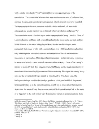 with a similar opportunity.’95
Sir Valentine Browne was appointed head of the
commission. ‘The commission’s instructions were to discover the area of escheated land,
compute its value, and name the present occupier. Church property was to be recorded.
The topography of the areas, minerals available, timber and stock, all were to be
catalogued and special mention was to be made of corn production and prices.’96
,97
The commission made a detailed report on the topography of County Limerick. ‘Most of
Limerick lies in a half basin with a rim of high land to the west, south, and east, and the
River Shannon to the north. Straggling the Kerry border was Slevelogher, not a
particularly high range of hills with a summit of just over 1,000 feet, but throughout the
early modern period referred to with awe and exasperation since it was sometimes
impassable in wet weather. Three days of continuous rain – not an incredible occurrence
in south-west Ireland – could sever all communications to Kerry…Most of the county’s
interior is under 250 feet. Two Sluggish rivers, the Maigue and the Deel, make their way
north from the surrounding high rim to the Shannon estuary. The region has mostly heavy
soils and the lowlands the lowest rainfall in Munster, 30 to 40 inches a year. The
inadequate drainage, combined with clays, produces a rich grassland ideal for pastoral
farming and today, as in the sixteenth century, wealth lies in herds rather than in crops.
Apart from the way to Kerry, there were no route difficulties to County Cork in the south
or to Tipperary in the east; neither were there internal barriers to communications. Both
in The Kerryman (Tralee), Aug-Nov. 1927. Survey for Mallow translated and transcribed by H. F. Berry,
‘The Manor and Castle of Mallow in the days of the Tudors’, ℑCHAS, 2 (1893). Part of a MS exists,
endorsed ‘a book of parcels of the earl of Desmond’s lands’ (n.d.), but much of this is a verbatim copy of
the 1572 survey of the Earl’s lands, itself probably utilized for later confiscation, SP/63/110/79; Cal,
Carew, 1515-74, pp. 414-18.
95
Maccarthy – Morrogh, M. The Munster Plantation, English Migration to Southern Ireland, 1583 – 1641,
(Oxford, 1986) p. 4 -5
96
Ibid, p. 5
97
Ibid, p. 5
24
 
