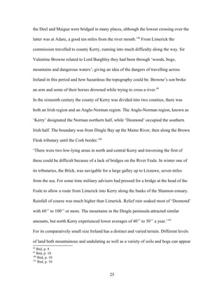 the Deel and Maigue were bridged in many places, although the lowest crossing over the
latter was at Adare, a good ten miles from the river mouth.’98
From Limerick the
commission travelled to county Kerry, running into much difficulty along the way. Sir
Valentine Browne related to Lord Burghley they had been through ‘woods, bogs,
mountains and dangerous waters’; giving an idea of the dangers of travelling across
Ireland in this period and how hazardous the topography could be. Browne’s son broke
an arm and some of their horses drowned while trying to cross a river.99
In the sixteenth century the county of Kerry was divided into two counties, there was
both an Irish region and an Anglo-Norman region. The Anglo-Norman region, known as
‘Kerry’ designated the Norman northern half, while ‘Desmond’ occupied the southern
Irish half. The boundary was from Dingle Bay up the Maine River, then along the Brown
Flesk tributary until the Cork border.100
‘There were two low-lying areas in north and central Kerry and traversing the first of
these could be difficult because of a lack of bridges on the River Feale. In winter one of
its tributaries, the Brick, was navigable for a large galley up to Lixnawe, seven miles
from the sea. For some time military advisers had pressed for a bridge at the head of the
Feale to allow a route from Limerick into Kerry along the banks of the Shannon estuary.
Rainfall of course was much higher than Limerick. Relief rain soaked most of ‘Desmond’
with 60’’ to 100’’ or more. The mountains in the Dingle peninsula attracted similar
amounts, but north Kerry experienced lower averages of 40’’ to 50’’ a year.’101
For its comparatively small size Ireland has a distinct and varied terrain. Different levels
of land both mountainous and undulating as well as a variety of soils and bogs can appear
98
Ibid, p. 8
99
Ibid, p. 10
100
Ibid, p. 10
101
Ibid, p. 10
25
 