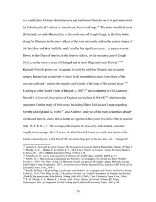 in a small plain. Cultural distinctiveness and traditional lifestyles were in part maintained
by Irelands natural frontiers i.e. mountains, forests and bogs.102
The main woodland areas
[In Ireland, not only Munster] lay to the north-west of Lough Neagh, in the Erne basin,
along the Shannon, in the river valleys of the west and south, and on the eastern slopes of
the Wicklow and Wexford hills, with ‘smaller but significant areas…in eastern county
Down, in the Glens of Antrim, in the Sperrin valleys, on the western coast of Lough
Swilly, on the western coast of Donegal and in north Sligo and south Galway’.’103
Kenneth Nicholls points out ‘in general it could be said that fifteenth and sixteenth
century Ireland was extensively wooded in all mountainous areas, even those of the
western seaboard – and on the margins and islands of the bogs of the central plain.’104
Looking at John Goghe’s map of Ireland (c. 1567)105
and comparing it with Laurence
Nowell’s A General Description of England and Ireland (1564-65)106
reinforces this
statement. Further study of Irish maps, including Eileen McCracken’s map regarding
forestry and highland (c. 1600)107
, and Andrews’ analyses of the maps (examples already
mentioned above), shows that scholars are agreed on this point. Nicholls refers to another
map 66. P. R. O. i. 7. ‘This is a map of the counties of Cork, Kerry, and Limerick, somewhat
roughly drawn on paper, 16 x 12 inches, of which the chief feature is a careful descriptioin of the
forests, coloured green, which then (1580) covered a large part of the province, viz. . ' Glangaruf,'
102
Lennon, C. Sixteenth-Century Ireland, The Incomplete Conquest, (Gill & Macmillan, Dublin, 1994) p. 3
103
Moody, T. W. , Martin, F. X., Byrne, F. J. (eds) A New History of Ireland, Volume III, Early Modern
Ireland 1534 – 1691, (Oxford University Press, 1976) p. 143
104
Nicholls, K. W. Gaelic and Gaelicized Ireland in the Middle Ages, (Dublin, 2003), p. 6-7
105
Smyth, W. J. Map-making, Landscapes and Memory, A Geography of Colonial and Early Modern
Ireland c. 1530-1750, Plate 1d, fig. 2.6 Hibernia, insular non procul ab Anglia vulgare Hirlandia vocata,
John Goghe’s map of Ireland (c. 1567). By permission of Public Record Office, London (MPF 168), (Cork
University Press, Cork, 2006).
106
Smyth, William J. Map-making, Landscapes and Memory, A Geography of Colonial and Early Modern
Ireland c. 1530-1750, Plate 1e, fig. 2.8 Laurence Nowell’s A General Description of England and Ireland
(1564-5). By permission of the British Library (Add MS 62540), (Cork University Press, Cork, 2006).
107
T. W. Moody, F. X. Martin, F. J. Byrne (eds) A New History of Ireland, Volume IX, Maps,
Genealogies, lists, A companion to Irish History part II, (Oxford University Press, 1984) p. 49
26
 