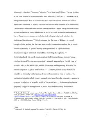 ‘Glanrought’, ' Glanflesky',' Leanmore,' ' Glenglas,' ' Arlo Wood,' and 'Killhugy.' The map furnishes
no clue to the author of it, but it contains a few notes in Burghley's hand, as, e.g., ' Smerwick wher ye
Spanyard was ouer.’ Note.-In addition to the above maps there are said (footnote 19 Historical
Manuscripts Commission, 6th
Report p. 309) to be four others relating to Munster in the possession of
Lord Leconfield at Petworth House, made in connection with the ' general survey of all such lands as
are conteyned within the county of Desmound, as well of such lands as as well as such as wear the
Earl of Clancartyes own demeans, as of all other lands belonging to the Lords and others the
freeholders of the said county.'108
Nicholls points out that the town of Killarney is a good
esample of this; we find that the town is surrounded by mountainous land that in turn is
covered by forestry. In general the map portrays Munster as a predominantly
mountainous region with much forested land encircling this highland. 109
On the other hand, it is worth mentioning that the Dutchman Gerard Mercator’s map
(Angliae Scotiae Hiberniae nova descriptio), although ‘essentially an English view of
Ireland’s place in the British Isles, and his title sets the and by printing ‘Hiberniae’ in
smaller script than ‘Angliae’ and ‘Scotiae’.’110
‘Andrews goes on to say ‘Mercator’s
Ireland was physically well organised. It had no forests and no bogs or waste … The
implication is that the whole country was cultivated apart from the mountain … extensive
coverage [was] given to Ireland’s wealth of rivers and lakes … In human as in physical
geography [he] gives the impression of peace, order and uniformity. Settlement is
108
Dunlop, R. ‘Sixteenth-century maps of Ireland’ The English Historical Review, Vol. 20, No. 78. (Apr.,
1905), pp. 309-337. Stable URL: http://links.jstor.org/sici?sici=0013-
8266%28190504%2920%3A78%3C309%3ASMOI%3E2.0.CO%3B2-8. Cited in Nicholls K.W.
‘Woodland cover in pre-modern Ireland’ Duffy, P.J. Edwards, D. , FitzPatrick, E. (eds.) Gaelic Ireland c.
1250 – c. 1650. Dublin, Four Courts, 2001. p. 191 n.55.
,
109
ibid.
110
Andrews J. H. Ireland: maps and their makers 1564-1839. (Dublin, 1997). p. 46.
27
 