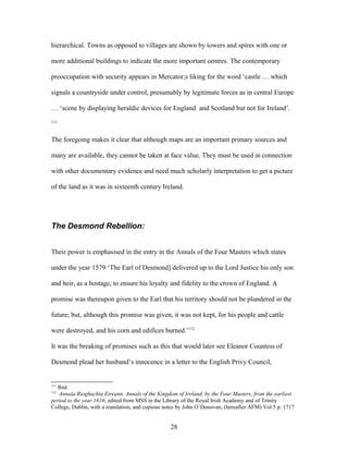 hierarchical. Towns as opposed to villages are shown by towers and spires with one or
more additional buildings to indicate the more important centres. The contemporary
preoccupation with security appears in Mercator;s liking for the word ‘castle … which
signals a countryside under control, presumably by legitimate forces as in central Europe
… ‘scene by displaying heraldic devices for England and Scotland but not for Ireland’.
111
The foregoing makes it clear that although maps are an important primary sources and
many are available, they cannot be taken at face value. They must be used in connection
with other documentary evidence and need much scholarly interpretation to get a picture
of the land as it was in sixteenth century Ireland.
The Desmond Rebellion:
Their power is emphasised in the entry in the Annals of the Four Masters which states
under the year 1579 ‘The Earl of Desmond] delivered up to the Lord Justice his only son
and heir, as a hostage, to ensure his loyalty and fidelity to the crown of England. A
promise was thereupon given to the Earl that his territory should not be plundered in the
future; but, although this promise was given, it was not kept, for his people and cattle
were destroyed, and his corn and edifices burned.’112
It was the breaking of promises such as this that would later see Eleanor Countess of
Desmond plead her husband’s innocence in a letter to the English Privy Council,
111
Ibid.
112
Annala Rioghachta Eireann. Annals of the Kingdom of Ireland, by the Four Masters, from the earliest
period to the year 1616; edited from MSS in the Library of the Royal Irish Academy and of Trinity
College, Dublin, with a translation, and copious notes by John O’Donovan, (hereafter AFM) Vol 5 p. 1717
28
 