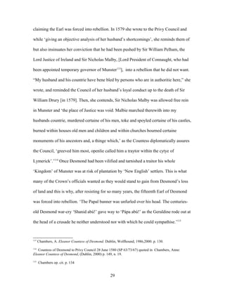 claiming the Earl was forced into rebellion. In 1579 she wrote to the Privy Council and
while ‘giving an objective analysis of her husband’s shortcomings’, she reminds them of
but also insinuates her conviction that he had been pushed by Sir William Pelham, the
Lord Justice of Ireland and Sir Nicholas Malby, [Lord President of Connaught, who had
been appointed temporary governor of Munster113
], into a rebellion that he did not want.
“My husband and his countrie have bene bled by persons who are in authoritie here,” she
wrote, and reminded the Council of her husband’s loyal conduct up to the death of Sir
William Drury [in 1579]. Then, she contends, Sir Nicholas Malby was allowed free rein
in Munster and ‘the place of Justice was void. Malbie marched therewith into my
husbands countrie, murdered certaine of his men, toke and spoyled certaine of his castles,
burned within houses old men and children and within churches bourned certaine
monuments of his ancestors and, a thinge which,’ as the Countess diplomatically assures
the Council, ‘greeved him most, openlie called him a traytor within the cytye of
Lymerick’.’114
Once Desmond had been vilified and tarnished a traitor his whole
‘Kingdom’ of Munster was at risk of plantation by ‘New English’ settlers. This is what
many of the Crown’s officials wanted as they would stand to gain from Desmond’s loss
of land and this is why, after resisting for so many years, the fifteenth Earl of Desmond
was forced into rebellion. ‘The Papal banner was unfurled over his head. The centuries-
old Desmond war-cry ‘Shanid abú!’ gave way to ‘Pápa abú!’ as the Geraldine rode out at
the head of a crusade he neither understood nor with which he could sympathise.’115
113
Chambers, A. Eleanor Countess of Desmond. Dublin, Wolfhound, 1986,2000. p. 130.
114
Countess of Desmond to Privy Council 28 June 1580 (SP 63/73/67) quoted in Chambers, Anne:
Eleanor Countess of Desmond, (Dublin, 2000) p. 149, n. 19.
115
Chambers op. cit. p. 134
29
 