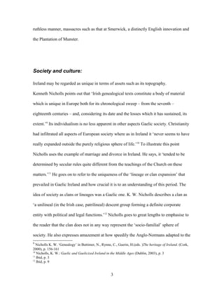 ruthless manner, massacres such as that at Smerwick, a distinctly English innovation and
the Plantation of Munster.
Society and culture:
Ireland may be regarded as unique in terms of assets such as its topography.
Kenneth Nicholls points out that ‘Irish genealogical texts constitute a body of material
which is unique in Europe both for its chronological sweep – from the seventh –
eighteenth centuries – and, considering its date and the losses which it has sustained, its
extent.’9
Its individualism is no less apparent in other aspects Gaelic society. Christianity
had infiltrated all aspects of European society where as in Ireland it ‘never seems to have
really expanded outside the purely religious sphere of life.’10
To illustrate this point
Nicholls uses the example of marriage and divorce in Ireland. He says, it ‘tended to be
determined by secular rules quite different from the teachings of the Church on these
matters.’11
He goes on to refer to the uniqueness of the ‘lineage or clan expansion’ that
prevailed in Gaelic Ireland and how crucial it is to an understanding of this period. The
idea of society as clans or lineages was a Gaelic one. K. W. Nicholls describes a clan as
‘a unilineal (in the Irish case, patrilineal) descent group forming a definite corporate
entity with political and legal functions.’12
Nicholls goes to great lengths to emphasise to
the reader that the clan does not in any way represent the ‘socio-familial’ sphere of
society. He also expresses amazement at how speedily the Anglo-Normans adapted to the
9
Nicholls K. W. ‘Genealogy’ in Buttimer, N., Rynne, C., Guerin, H.(eds. )The heritage of Ireland. (Cork,
2000), p. 156-161
10
Nicholls, K. W.: Gaelic and Gaelicized Ireland in the Middle Ages (Dublin, 2003), p. 3
11
Ibid, p. 3
12
Ibid, p. 9
3
 