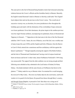 The years prior to the Earl of Desmond being branded a traitor had witnessed contrasting
relations between the Crown’s officials and the Geraldine family in Munster. Basically,
the English wanted Desmond’s lands in Munster so that they could settle ‘New English’
loyal subjects there and run the province on the Crown’s terms. ‘The overall aim of
successive viceroys was, as elsewhere, for crown jurisdiction to flow throughout the
lordships great and small, with the elimination of the overlordship of major aristocrats
over lesser gentlemen. Given their dominance, the prime targets in the southern province
were the Anglo-Norman earldoms, encompassing two palatinates, Kerry in Desmond and
Tipperary in Ormond…’116
Opposition to this had come in the form of the first Desmond
rebellion 1569-73 revolt. ‘James, the son of Maurice, son of the Earl, was a warlike man
of many troops this year [1569]; and the English and Irish of Munster, from the Barrow
to Carn-Ui-Neid, entered into a unanimous and firm confederacy with him against the
Queen’s parliament.’117
Though originally arousing the support of the Butler brothers,
and the Earls of Thomond and Clanrickard and ‘leaving a trail of corpses looted and
burnt out houses and hovels’ in their wake, James FitzMaurice FitzGerald’s 1569 rising
was unsuccessful. The support from the other earldoms was not strong enough and their
following soon subsided as they submitted to the Lord Justice of Ireland, Sir Henry
Sidney, ‘who [had] retaliated with the same ferocity as FitzMaurice had shown to the
planters.’118
Sidney made his way to Munster where ‘he remained for a week besieging
the town [of Ui-Mac Caile]…The town was finally taken by the Lord Justice, and he left
warders in it to guard it for the Queen. He passed from thence through Barry’s country,
and through Gleann-Maghair, to proceed to Cork. Here there was a rising out of
116
Lennon, C. Sixteenth-Century Ireland: The Incomplete Conquest, (Gill & Macmillan, Dublin, 1994) p.
209
117
AFM. Vol 5 p. 1631
118
Chambers, A. op.cit. p. 70
30
 