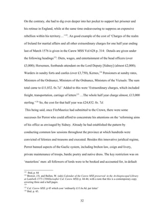 On the contrary, she had to dig even deeper into her pocket to support her prisoner and
his retinue in England, while at the same time endeavouring to suppress an expensive
rebellion within his territory…’122
. An good example of the cost of ‘Charges of the realm
of Ireland for martial affairs and all other extraordinary charges for one half year ending
last of March 1576 is given in the Carew MSS Vol 628 p. 314: Details are given under
the following headings123
: Diets, wages, and entertainment of the head officers (over
£3,000); Horsemen, footbands attendant on the Lord Deputy [Sidney] (almost £2,000);
Warders in sundry forts and castles (over £3,750), Kernes,124
Pensioners at sundry rates,
Ministers of the Ordnance, Ministers of the Ordnance, Ministers of the Victuals: The sum
total came to £11,832. 0s.7d.’ Added to this were ‘Extraordinary charges, which included
freight, transportation, carriage of letters125
…The whole half year charge almost, £13,000
sterling.’126
So, the cost for that half year was £24,832. 0s. 7d.
This being said, once FitzMaurice had submitted to the Crown, there were some
successes for Perrot who could afford to concentrate his attentions on the ‘reforming aims
of his office as envisaged by Sidney. Already he had established the pattern by
conducting common law sessions throughout the province at which hundreds were
convicted of felonies and treasons and executed. Besides this innovative juridical regime,
Perrot banned aspects of the Gaelic system, including brehon law, coign and livery,
private maintenance of troops, bardic poetry and native dress. The key restriction was on
‘masterless’ men: all followers of lords were to be booked and accounted for, in default
122
Ibid, p. 84
123
Brewer, J.S. and Bullen, W. (eds) Calendar of the Carew MSS preserved in the Archiepiscopal Library
at Lambeth 1575-1588(hereafter Cal. Carew MSS) p. 44-46; with a note that this is a contemporary copy
covering three and a half pages.
124
125
Cal. Carew MSS. p 45 which cost ‘ordinarily £13.6s.8d. per letter’
126
Ibid. p. 45.
32
 