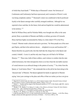 of which they faced death.’127
Within days of Desmond’s return ‘the fortresses of
Castlemaine and Castlemartyr had been repossessed, and it seemed as if Perrot’s work
was being completely undone.’128
Desmond’s return was conditional in that he professed
loyalty to the Queen amongst other carefully arranged conditions, ‘although he was
reported to have said that, for the future, Irish and not English law would be administered
in his territory.’129
Both Sir William Drury and Sir Nicholas Malby were brought into office in the same
period, Drury as president of Munster and Malby as military governor of Connacht.
Drury had been highly recommended by Sidney in a letter dated 1576 to the Privy
Council: ‘Munster needs a discreet and active governor, “for these people are of the most
part Papists, and that in the maliciest decree … delighted in ravyne and licentious life” …
Hasten therefore my good Lords, him that shall take the charge here in the Queen and
country’s behalf, - I crave it; and the only man I hope you will find is Sir William
Druerye.’130
‘These men, both of them soldiers, used violence to combat what the state
called lawlessness, but what retrospection shows us to have been the inevitable reaction
of vested interests to an enforced change in the pattern of society.’131
In a letter from the
Queen, to ‘Lord Justice Drury’132
she commends him on the job he has been doing in the
‘diseased state’ of Munster. The Queen applauds his hands on approach in Munster
saying ‘since your cominge to the place and office of that our realme you have not given
127
Bagwell, R. Ireland under the Tudors ii p. 233-4 cited in Lennon, Colm: Sixteenth-Century Ireland:
The Incomplete Conquest, (Gill & Macmillan, Dublin, 1994) p. 216 n. 10.
128
Brady, C. ‘Faction and the origins of the Desmond rebellion of 1579’ Ir Hist Studies xxii 1981 cited in
Lennon op. cit. p. 217 n.11.
129
Moody, T. W., Martin, F. X., Byrne, F. J. (eds) A New History of Ireland, Volume III, Early Modern
Ireland 1534 – 1691, (Oxford University Press, 1976) p. 100
130
Cal. Carew MSS p. 41-2. The double inverted commas are used in the text.
131
Moody, T. W., Martin, F. X., Byrne, F. J. (eds) op. cit. III p. 102
132
Under the date May 29 1578 we read ‘Instructions given by the Queen’s Majesty … to Sir Wm. Drury,
Knight, [whom] she hath appointed Lord Justice of Ireland …’Cal Carew MSS. p. 130.
33
 