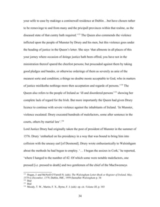your selfe to ease by makinge a continewall residence at Dublin…but have chosen rather
to be removinge to and from many and the pricipall provinces within that realme, as the
diseased state of that cuntry hath required.’133
The Queen also commends the violence
inflicted upon the people of Munster by Drury and his men, but this violence goes under
the heading of justice in the Queen’s letter. She says ‘that allmoste in all places of this
your jorney where occasion of doinge justice hath been offred, you have not in the
ministration thereof spared the cheefest persons; but proceaded against them by taking
good pledges and bandes, or otherwise orderinge of them as severely as anie of the
meanest sorte and condition; a thinge no doubte moste acceptable to God, who in matters
of justice mislikethe nothinge more then acceptation and regarde of persons.’134
The
Queen also refers to the people of Ireland as ‘ill and disordered persons’135
showing her
complete lack of regard for the Irish. But more importantly the Queen had given Drury
licence to continue with severe violence against the inhabitants of Ireland. ‘In Munster,
violence escalated. Drury executed hundreds of malefactors, some after sentence in the
courts, others by martial law’.136
Lord Justice Drury had originally taken the post of president of Munster in the summer of
1576. Drury ‘embarked on his presidency in a way that was bound to bring him into
collision with the uneasy earl [of Desmond]. Drury wrote enthusiastically to Walsinhgam
about the methods he had begun to employ. ‘… I began the assizes in Cork,’ he reported,
‘where I hanged to the number of 42. Of which some were notable malefactors, one
pressed [i.e. pressed to death] and two gentlemen of the chief of the MacSweeneys
133
Hogan, J. and McNeill O’Farrell N. (eds). The Walsingham Letter-Book or Register of Ireland, May,
1578 to December, 1579, Dublin, IMC, 1959 (hereafter Walsingham p. 34
134
Ibid
135
Ibid
136
Moody, T. W., Martin, F. X., Byrne, F. J. (eds) op. cit. Volume III, p. 103
34
 