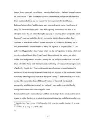 hanged drawn quartered; one of these …captain of galloglass … [whose] banner I reserve
for your honour.’137
This is the behaviour was commended by the Queen in her letter to
Drury mentioned above, and one reason why he was promoted to Lord Justice.
Relations between Drury and Desmond were tenuous from the outset (see above p..).
Drury felt threatened by the earl’s army which greatly outnumbered his own. In an
attempt to entice the earl into reducing the capacity of his army, Drury compiled a list of
Desmond’s men and made him directly responsible for their future conduct. Drury
continued to provoke the earl and ‘he next attempted to extract cess, in money and in
kind, from the earl’s tenants in order to defray the expenses of his presidency.’138
The
earl’s blood began to boil. Drury’s next target was the earl’s palatine in Kerry, which had
been deemed void by the Irish Privy Council. Drury claimed that traitors and rebels
resided there and proposed ‘to make a passage for law and justice to be there exercised.’
Drury set out for Kerry with the intention of establishing Crown courts there to prosecute
offenders by English law. This would result in a confrontation between both men’s
armies and Drury accusing Desmond of treachery and reporting to the government that he
was clearly intending to declare war on the Queen’s army.139
An intermediary was badly
needed. This came in the form of Eleanor Countess of Desmond. She pleaded
successfully with Drury not to attack her husband’s army and with great difficulty
managed to defer the earl from doing vice versa.
Rumours of the earl’s imminent arrest sent him into hiding with his family. Sidney tried
in vain to get the fugitives to negotiate in an attempt to develop cordial relations between
137
Calendar State Papers Ireland 1574-85 (hereafter CSPI) xxxv; also quoted in Chambers, A. op. cit. p.
110-111.
138
Chambers, A. op. cit. p. 111; 29
Ibid, p. 111
139
35
 