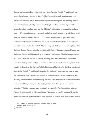 the earl and president Drury. On receiving a letter from the English Privy Council ‘to
assure them that the rumours of Garret’s [The Earl of Desmond] imprisonment were
totally false, and that it was believed that they had been instigated ‘no doubt by some of
your private enemies, that by practise would be glad to draw you into any undutiful
action that might purchase unto you Her Majesty’s indignation to the overthrow of your
state … We cannot but greatly commend and allow your Lordship … to take better heed
how you credit such false rumours …’140
, Eleanor was inclined to agree with these
sentiments and she convinced Garrett not to play into the hands of ‘his enemies but to
make his peace with the Crown’.’141
After meeting with Sidney and submitting himself to
the Lord Deputy, Garrett agreed to negotiate with Drury. ‘Sidney reconciled Eleanor and
a reluctant Garrett with Drury and, as he reported, ‘made them ffriendes in as good sorte
as I could’. He urged the earl to disband his army, as it was considered a threat to the
Lord President’s position and peace of mind in Munster [this is the sort of loyal conduct
enacted by Garrett to the Crown of which Eleanor would speak of in the afore mentioned
letter to the English Privy Council regarding her husband’s innocence and how he was
forced into rebellion]. Drury was every bit as reluctant to make peace with Garrett. He
privately considered that the Lord deputy had dealt far too leniently with the troublesome
earl, who, to Drury’s mind, was the single greatest obstacle to peace and order in
Munster.’142
But the two men were eventually to reconcile. The Queen in her letter to
Eleanor heightened this air of reconciliation. ‘She wrote in friendly tones to Eleanor in
appreciation of her ‘good travail with your husband, to remove from him this vain fear of
140
CSPI. 1574-85, xli; partially quoted in Chambers, A op. cit. p.113.
141
Chambers, A op. cit p. 113-114;
32
Ibid, p.114
142
36
 